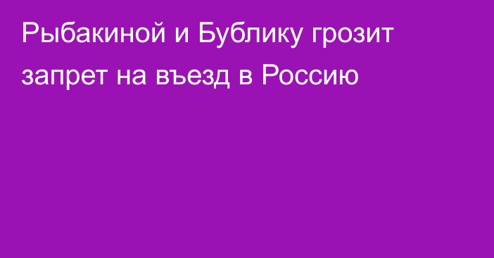 Рыбакиной и Бублику грозит запрет на въезд в Россию