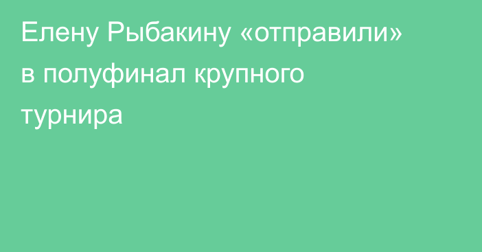 Елену Рыбакину «отправили» в полуфинал крупного турнира