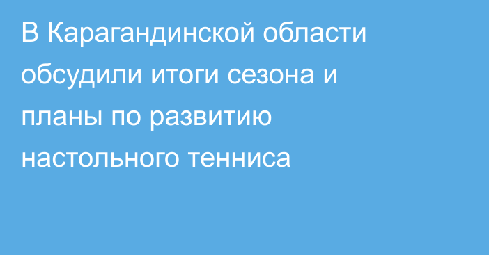 В Карагандинской области обсудили итоги сезона и планы по развитию настольного тенниса