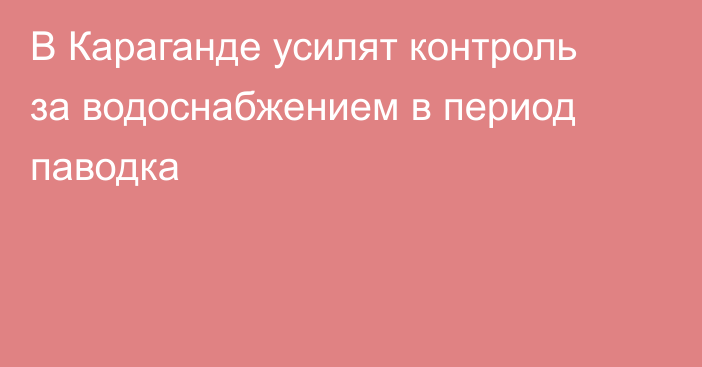В Караганде усилят контроль за водоснабжением в период паводка