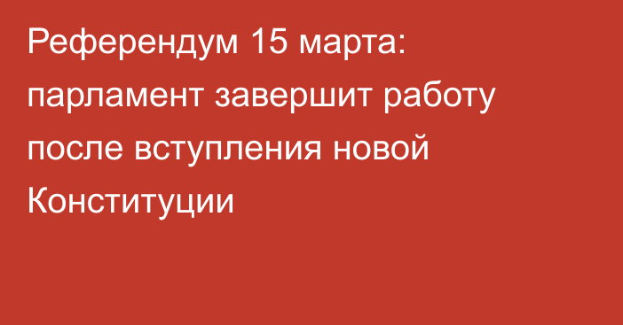 Референдум 15 марта: парламент завершит работу после вступления новой Конституции
