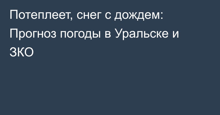 Потеплеет, снег с дождем: Прогноз погоды в Уральске и ЗКО