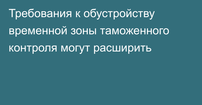 Требования к обустройству временной зоны таможенного контроля могут расширить