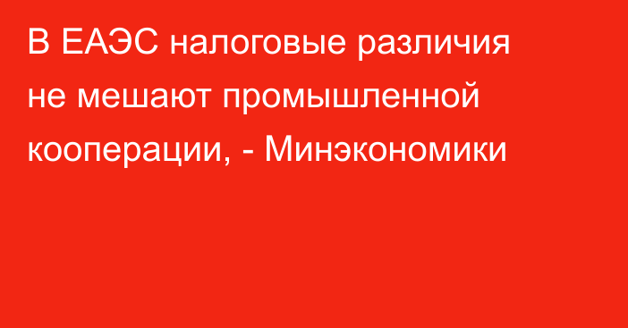 В ЕАЭС налоговые различия не мешают промышленной кооперации, - Минэкономики