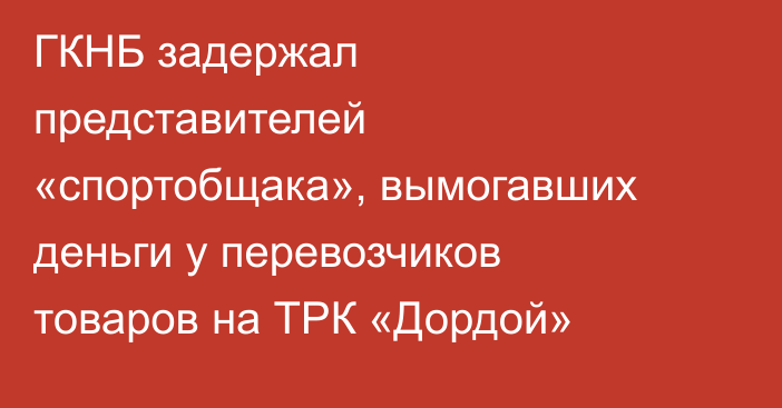 ГКНБ задержал представителей «спортобщака», вымогавших деньги у перевозчиков товаров на ТРК «Дордой»