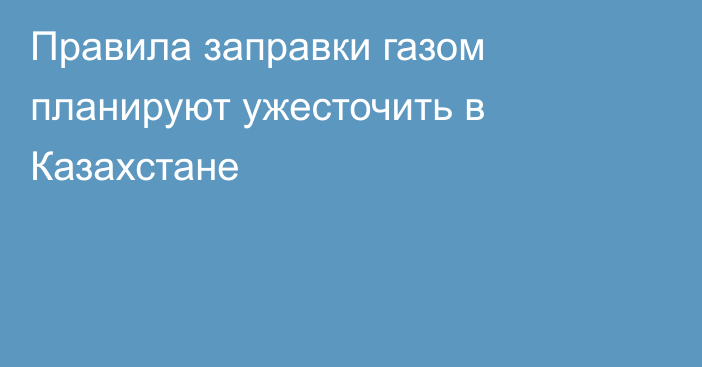 Правила заправки газом планируют ужесточить в Казахстане