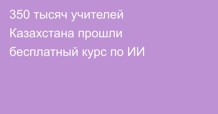 350 тысяч учителей Казахстана прошли бесплатный курс по ИИ