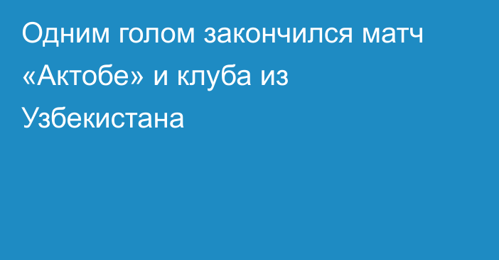 Одним голом закончился матч «Актобе» и клуба из Узбекистана