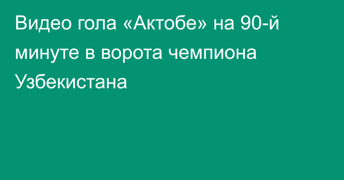 Видео гола «Актобе» на 90-й минуте в ворота чемпиона Узбекистана