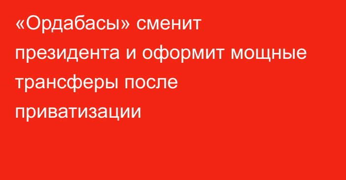 «Ордабасы» сменит президента и оформит мощные трансферы после приватизации