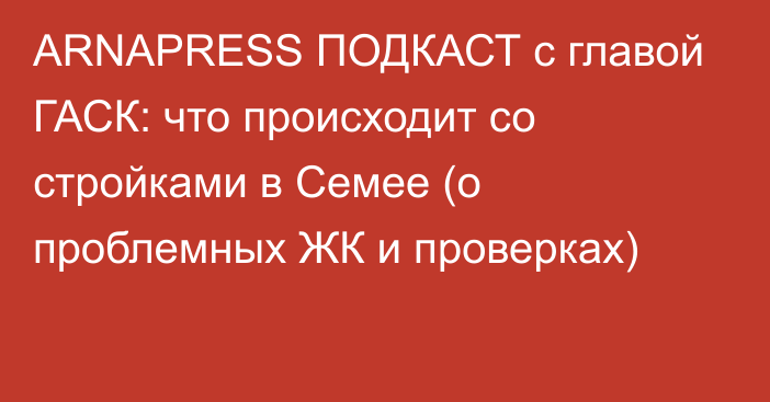 ARNAPRESS ПОДКАСТ с главой ГАСК: что происходит со стройками в Семее (о проблемных ЖК и проверках)