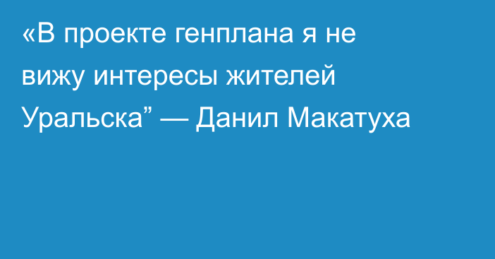 «В проекте генплана я не вижу интересы жителей Уральска” — Данил Макатуха