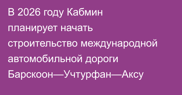 В 2026 году Кабмин планирует начать строительство международной автомобильной дороги Барскоон—Учтурфан—Аксу 