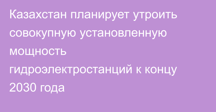 Казахстан планирует утроить совокупную установленную мощность гидроэлектростанций к концу 2030 года