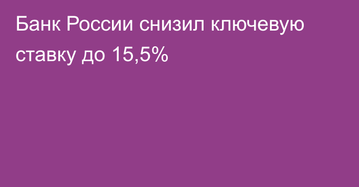 Банк России снизил ключевую ставку до 15,5%