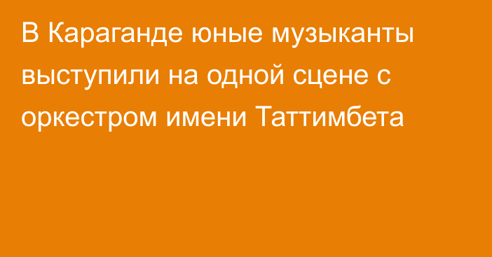 В Караганде юные музыканты выступили на одной сцене с оркестром имени Таттимбета