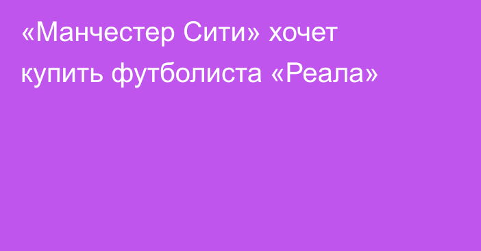 «Манчестер Сити» хочет купить футболиста «Реала»