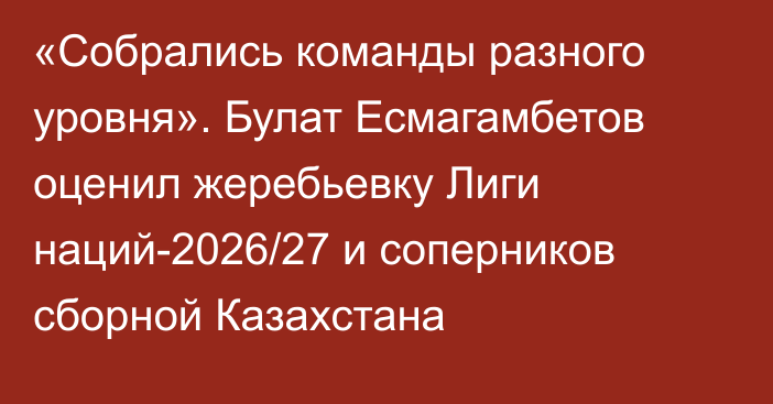 «Собрались команды разного уровня». Булат Есмагамбетов оценил жеребьевку Лиги наций-2026/27 и соперников сборной Казахстана