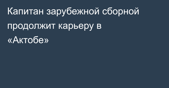 Капитан зарубежной сборной продолжит карьеру в «Актобе»