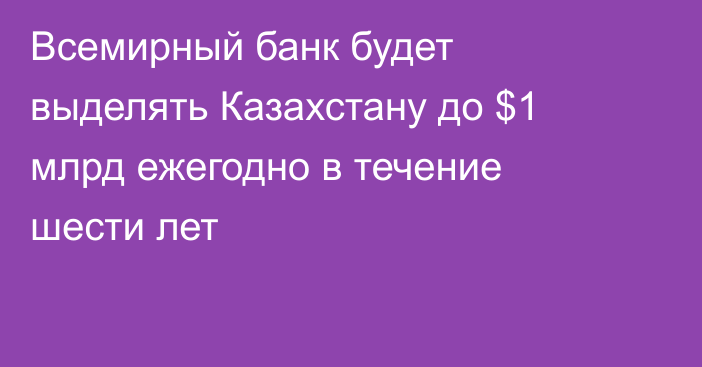 Всемирный банк будет выделять Казахстану до $1 млрд ежегодно в течение шести лет