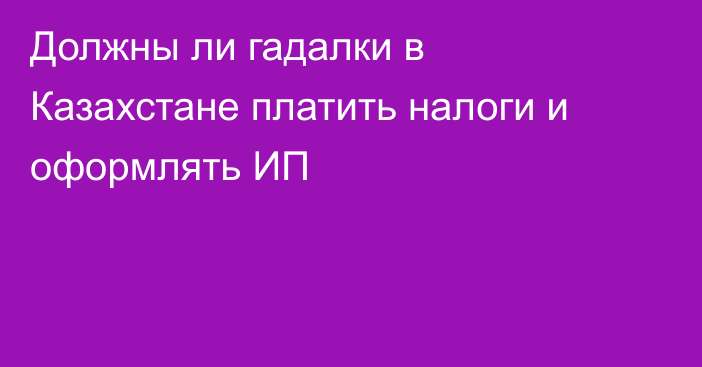 Должны ли гадалки в Казахстане платить налоги и оформлять ИП