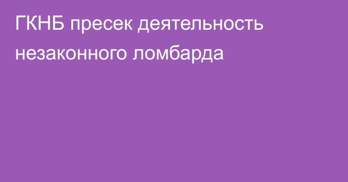 ГКНБ пресек деятельность незаконного ломбарда