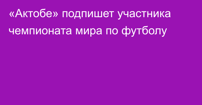 «Актобе» подпишет участника чемпионата мира по футболу