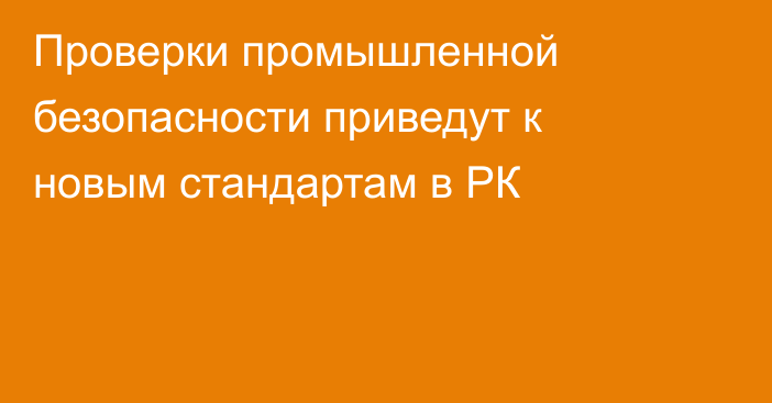 Проверки промышленной безопасности приведут к новым стандартам в РК