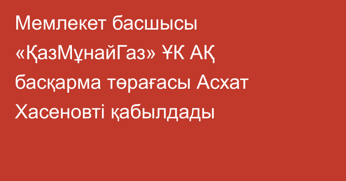 Мемлекет басшысы «ҚазМұнайГаз» ҰК АҚ басқарма төрағасы Асхат Хасеновті қабылдады