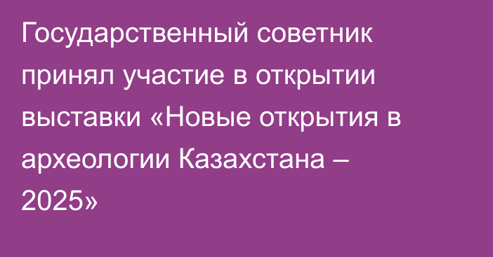 Государственный советник принял участие в открытии выставки «Новые открытия в археологии Казахстана – 2025»