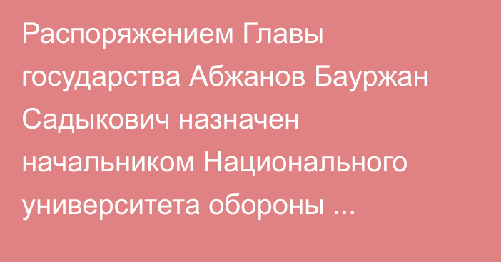 Распоряжением Главы государства Абжанов Бауржан Садыкович назначен начальником Национального университета обороны Республики Казахстан