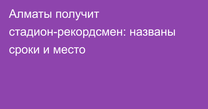 Алматы получит стадион-рекордсмен: названы сроки и место