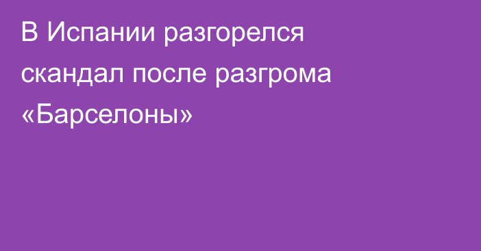 В Испании разгорелся скандал после разгрома «Барселоны»