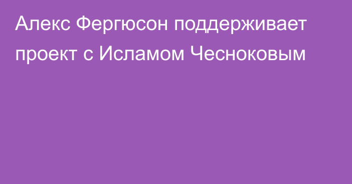 Алекс Фергюсон поддерживает проект с Исламом Чесноковым