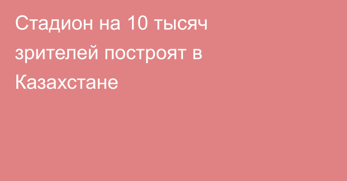 Стадион на 10 тысяч зрителей построят в Казахстане