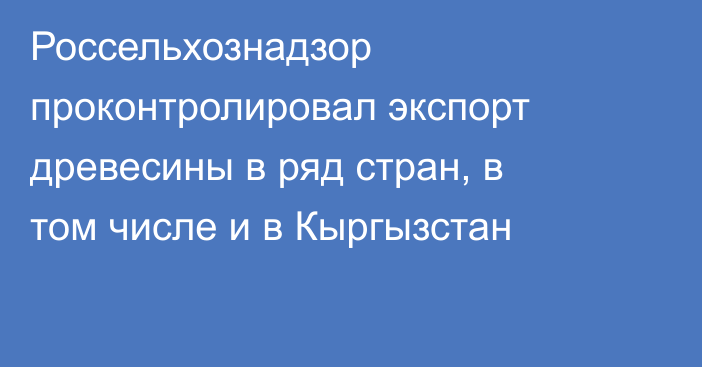 Россельхознадзор проконтролировал экспорт древесины в ряд стран, в том числе и в Кыргызстан