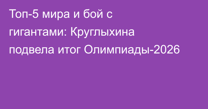 Топ-5 мира и бой с гигантами: Круглыхина подвела итог Олимпиады-2026