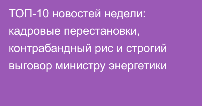 ТОП-10 новостей недели: кадровые перестановки, контрабандный рис и строгий выговор министру энергетики