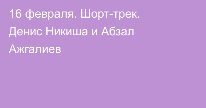 16 февраля. Шорт-трек. Денис Никиша и Абзал Ажгалиев