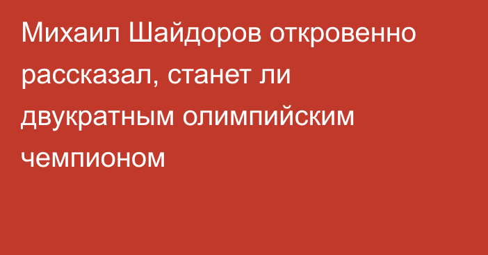 Михаил Шайдоров откровенно рассказал, станет ли двукратным олимпийским чемпионом