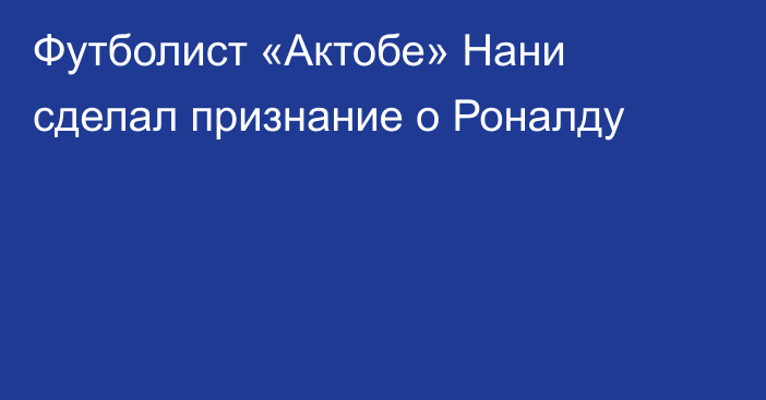 Футболист «Актобе» Нани сделал признание о Роналду