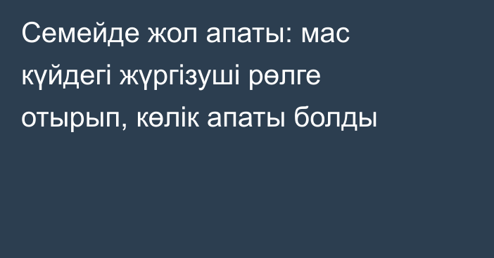 Семейде жол апаты: мас күйдегі жүргізуші рөлге отырып, көлік апаты болды