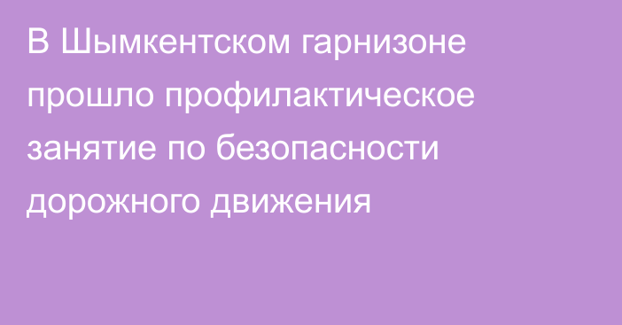 В Шымкентском гарнизоне прошло профилактическое занятие по безопасности дорожного движения