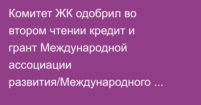 Комитет ЖК одобрил во втором чтении кредит и грант Международной ассоциации развития/Международного банка реконструкции и развития на $31,79 млн