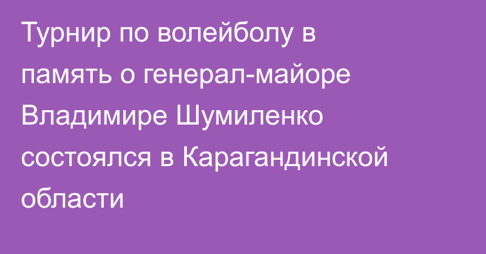 Турнир по волейболу в память о генерал-майоре Владимире Шумиленко состоялся в Карагандинской области