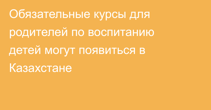 Обязательные курсы для родителей по воспитанию детей могут появиться в Казахстане