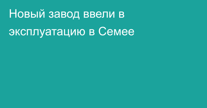 Новый завод ввели в эксплуатацию в Семее