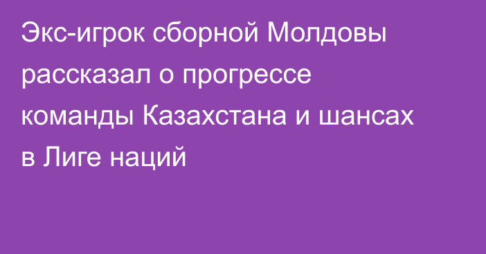 Экс-игрок сборной Молдовы рассказал о прогрессе команды Казахстана и шансах в Лиге наций