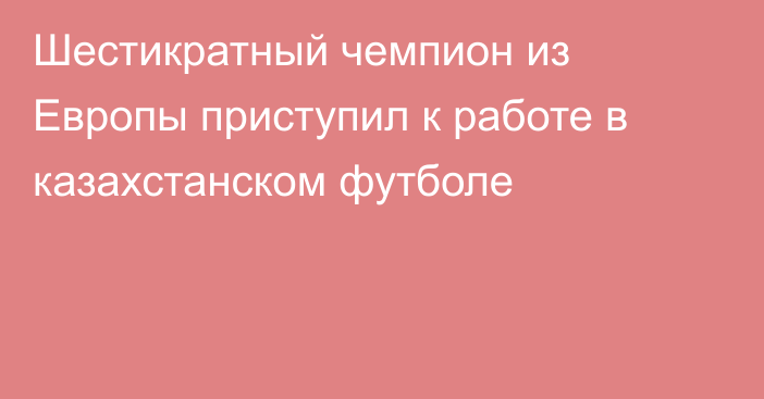 Шестикратный чемпион из Европы приступил к работе в казахстанском футболе