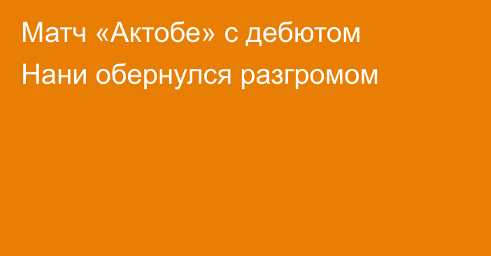 Матч «Актобе» с дебютом Нани обернулся разгромом